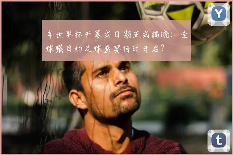 年世界杯开幕式日期正式揭晓:全球瞩目的足球盛宴何时开启?