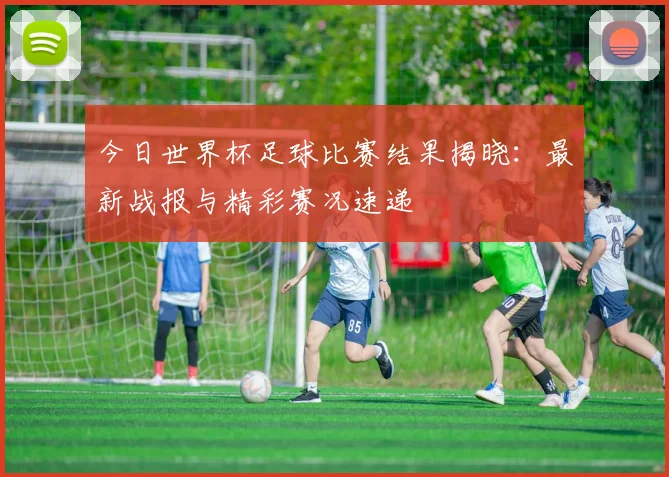 今日世界杯足球比赛结果揭晓:最新战报与精彩赛况速递