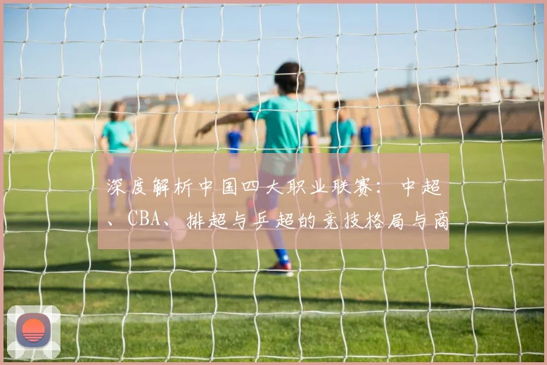 深度解析中国四大职业联赛:中超、CBA、排超与乒超的竞技格局与商业价值