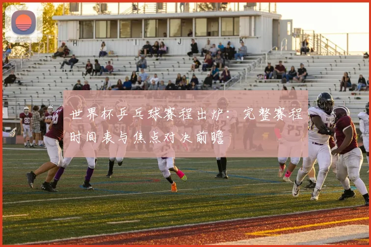 世界杯乒乓球赛程出炉:完整赛程时间表与焦点对决前瞻