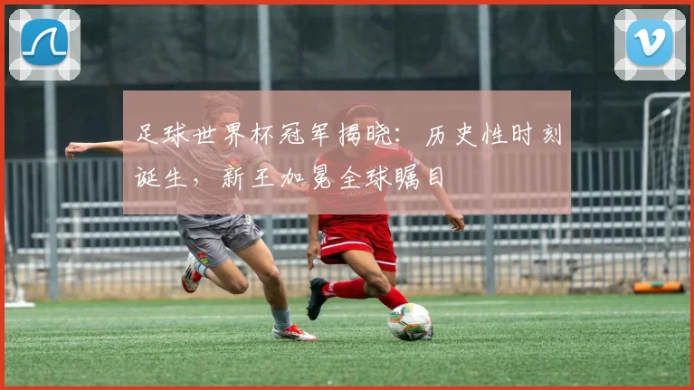 足球世界杯冠军揭晓：历史性时刻诞生，新王加冕全球瞩目