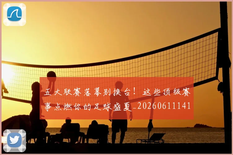 五大联赛落幕别换台！这些顶级赛事点燃你的足球盛夏_20260611141809