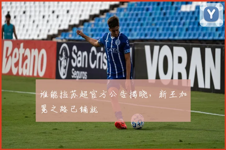 谁能挡苏超官方公告揭晓,新王加冕之路已铺就