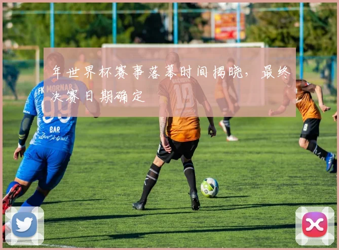 年世界杯赛事落幕时间揭晓,最终决赛日期确定