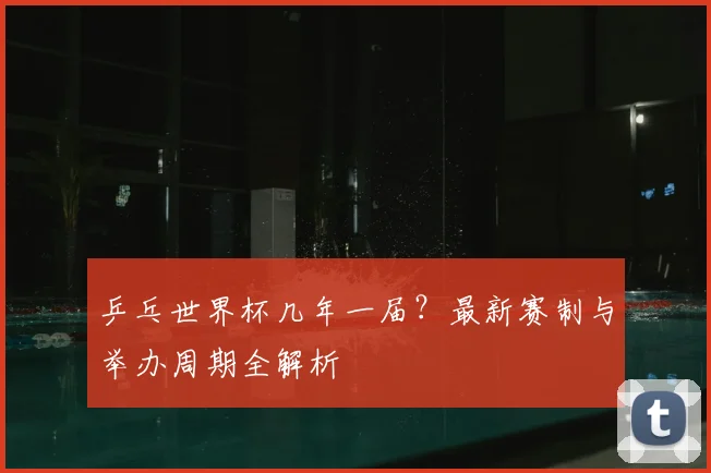 乒乓世界杯几年一届?最新赛制与举办周期全解析
