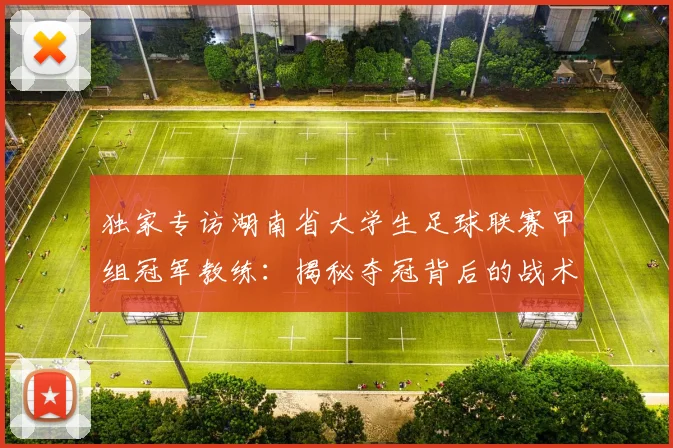独家专访湖南省大学生足球联赛甲组冠军教练：揭秘夺冠背后的战术与青春故事