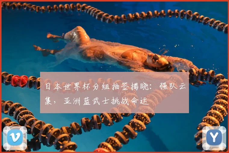 日本世界杯分组抽签揭晓:强队云集,亚洲蓝武士挑战命运