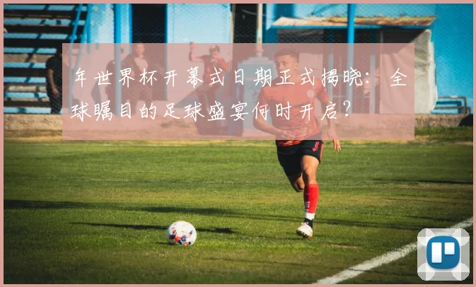 年世界杯开幕式日期正式揭晓：全球瞩目的足球盛宴何时开启？